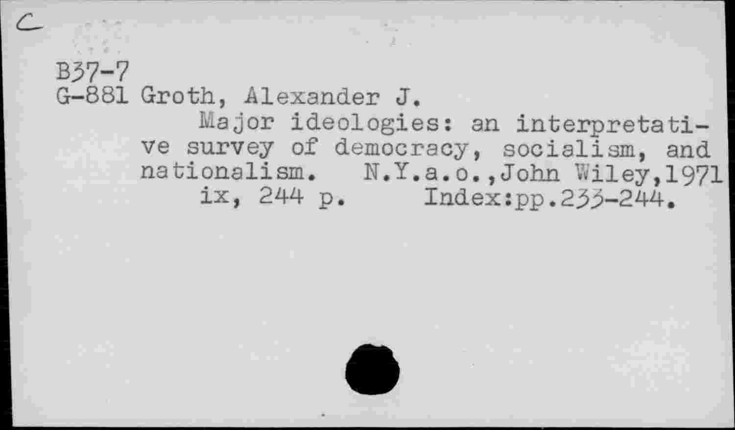 ﻿B37-7
G-881 Groth, Alexander J.
Major ideologies: an interpretative survey of democracy, socialism, and nationalism.	N.Y.a.o.,John Wiley,1971
ix, 244 p.	Index:pp.23^-244.